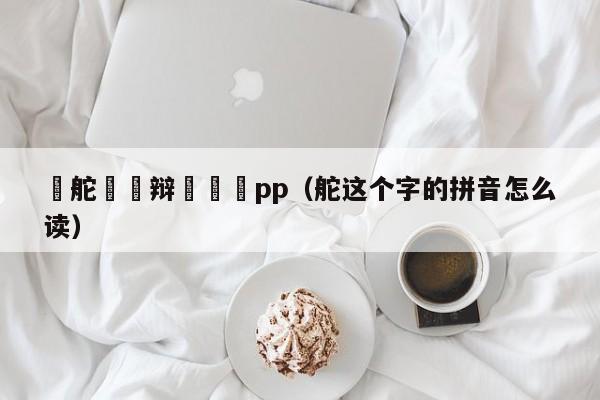 铦舵亱鑺辩洿鎾璦pp（舵这个字的拼音怎么读）