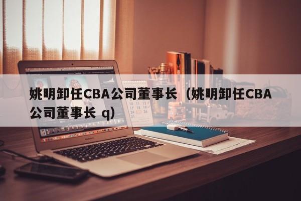 姚明卸任CBA公司董事长（姚明卸任CBA公司董事长 q）