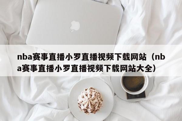 nba赛事直播小罗直播视频下载网站（nba赛事直播小罗直播视频下载网站大全）