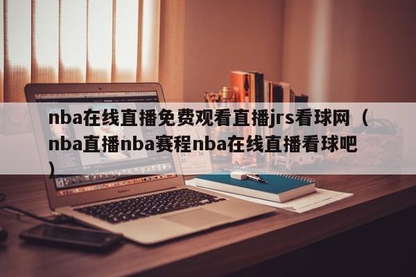 nba在线直播免费观看直播jrs看球网（nba直播nba赛程nba在线直播看球吧）