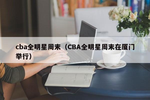 cba全明星周末（CBA全明星周末在厦门举行）