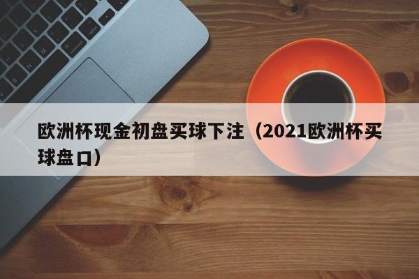 欧洲杯现金初盘买球下注（2021欧洲杯买球盘口）