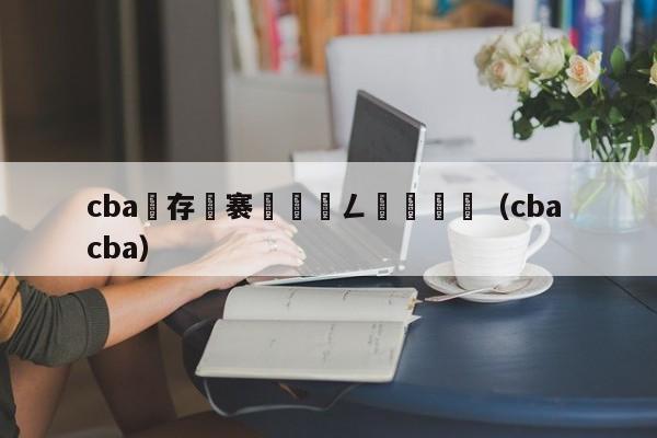 cba鐩存挱褰曞儚鍏ㄥ満鍥炴斁（cba cba）