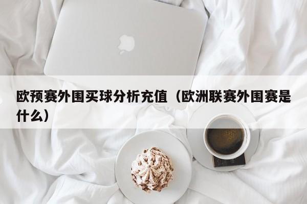 欧预赛外围买球分析充值（欧洲联赛外围赛是什么）