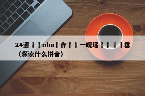 24灏忔椂nba鐩存挱鍦ㄧ嚎瑙傜湅鍏嶈垂（灏读什么拼音）