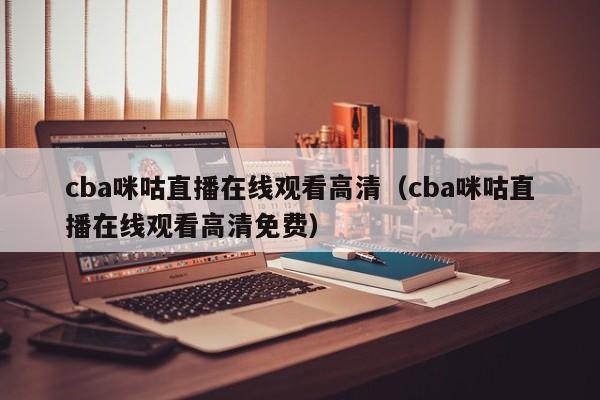 cba咪咕直播在线观看高清（cba咪咕直播在线观看高清免费）