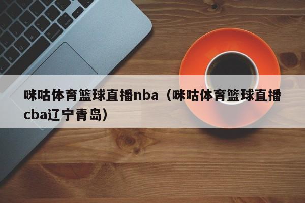 咪咕体育篮球直播nba（咪咕体育篮球直播cba辽宁青岛）