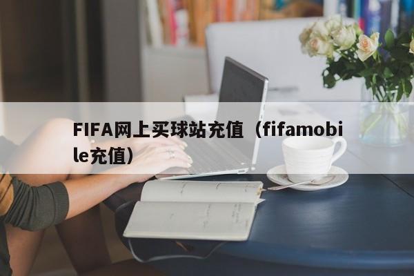 FIFA网上买球站充值（fifamobile充值）