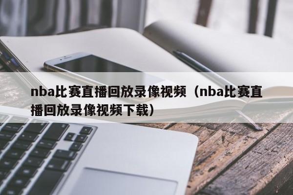 nba比赛直播回放录像视频（nba比赛直播回放录像视频下载）