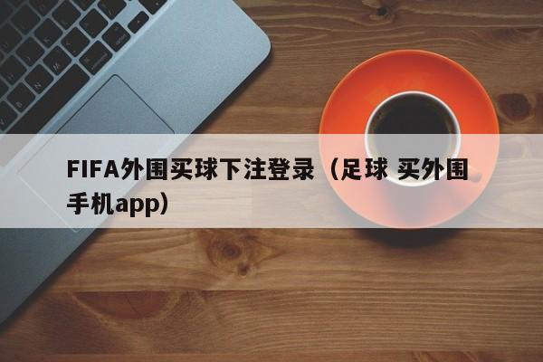 FIFA外围买球下注登录（足球 买外围 手机app）