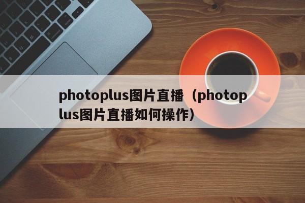 photoplus图片直播（photoplus图片直播如何操作）