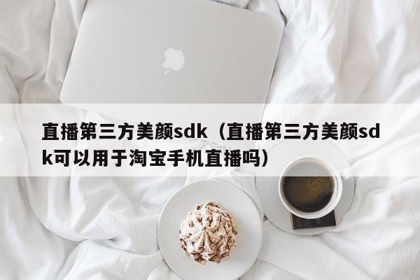 直播第三方美颜sdk（直播第三方美颜sdk可以用于淘宝手机直播吗）