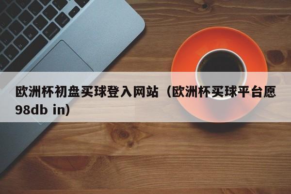 欧洲杯初盘买球登入网站（欧洲杯买球平台愿98db in）