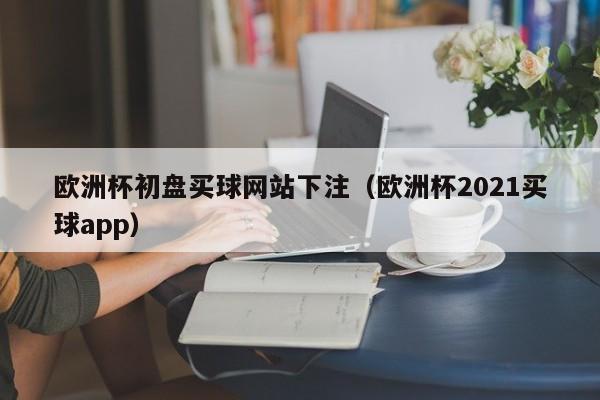 欧洲杯初盘买球网站下注（欧洲杯2021买球app）